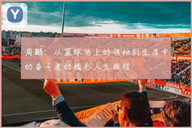 周鹏：从篮球场上的领袖到生活中的奋斗者的精彩人生旅程