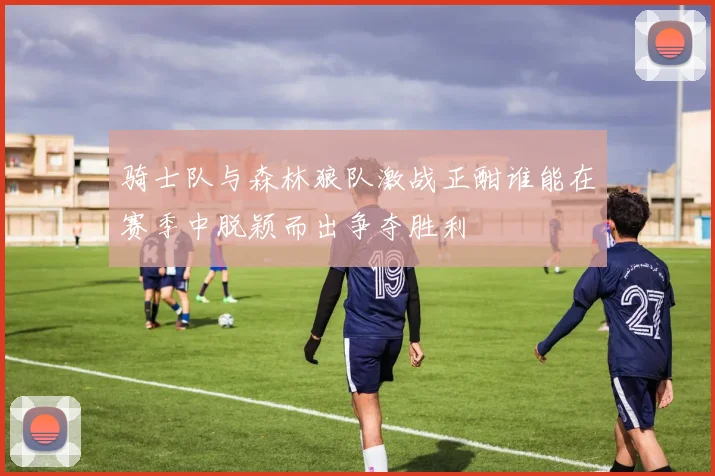 骑士队与森林狼队激战正酣谁能在赛季中脱颖而出争夺胜利