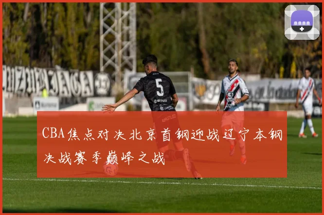 CBA焦点对决北京首钢迎战辽宁本钢决战赛季巅峰之战