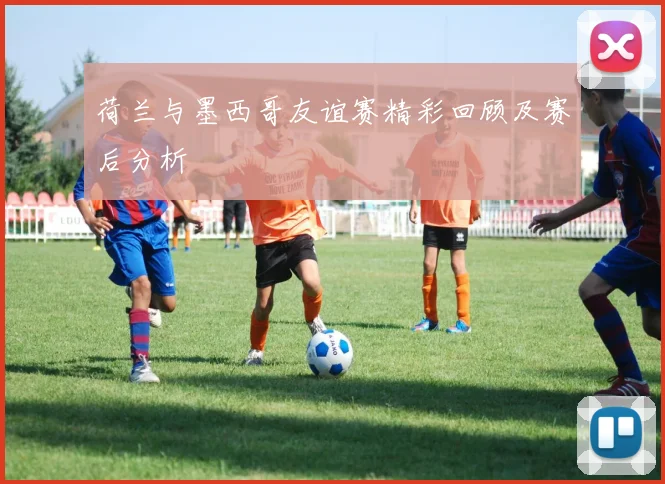 荷兰与墨西哥友谊赛精彩回顾及赛后分析