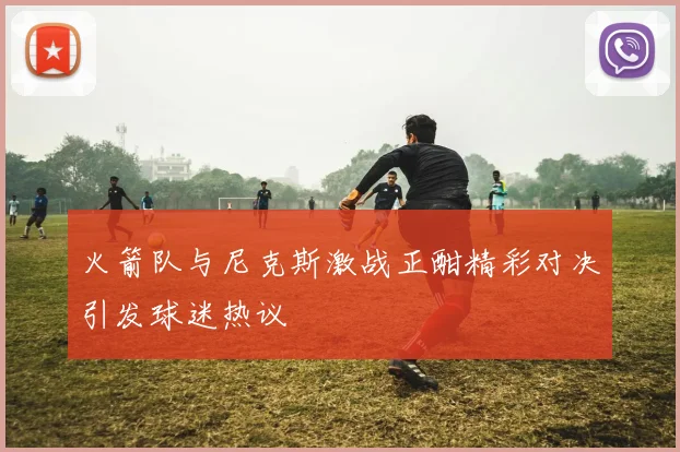 火箭队与尼克斯激战正酣精彩对决引发球迷热议