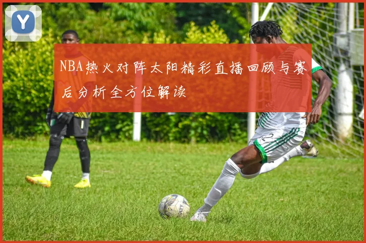 NBA热火对阵太阳精彩直播回顾与赛后分析全方位解读