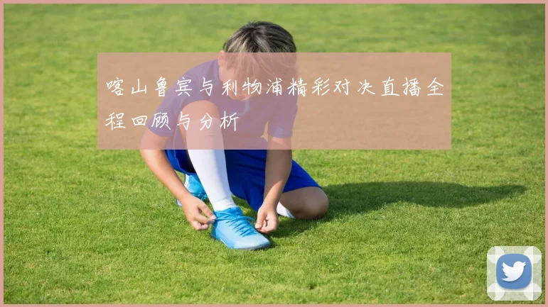 喀山鲁宾与利物浦精彩对决直播全程回顾与分析